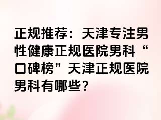 正规推荐：天津专注男性健康正规医院男科“口碑榜”天津正规医院男科有哪些？