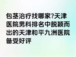 包茎治疗找哪家?天津医院男科排名中脱颖而出的天津和平九洲医院备受好评