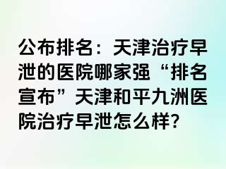 公布排名：天津治疗早泄的医院哪家强“排名宣布”天津和平九洲医院治疗早泄怎么样?