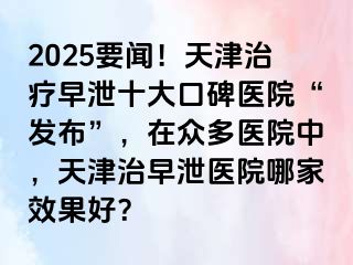 2025要闻！天津治疗早泄十大口碑医院“发布”，在众多医院中，天津治早泄医院哪家效果好？