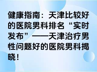健康指南：天津比较好的医院男科排名“实时发布”——天津治疗男性问题好的医院男科揭晓！