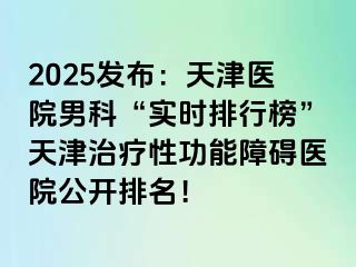 2025发布：天津医院男科“实时排行榜”天津治疗性功能障碍医院公开排名！