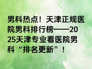 男科热点！天津正规医院男科排行榜——2025天津专业看医院男科“排名更新”！