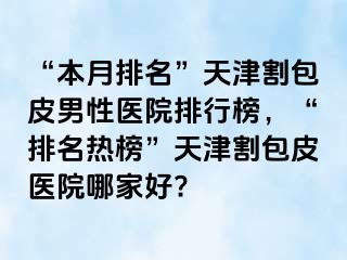 “本月排名”天津割包皮男性医院排行榜，“排名热榜”天津割包皮医院哪家好?