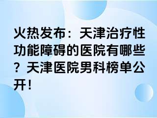 火热发布：天津治疗性功能障碍的医院有哪些？天津医院男科榜单公开！