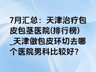 7月汇总：天津治疗包皮包茎医院(排行榜)_天津做包皮环切去哪个医院男科比较好？
