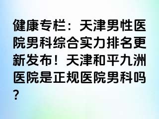 健康专栏：天津男性医院男科综合实力排名更新发布！天津和平九洲医院是正规医院男科吗？