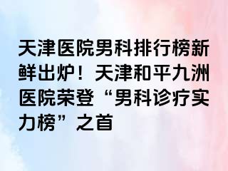 天津医院男科排行榜新鲜出炉！天津和平九洲医院荣登“男科诊疗实力榜”之首