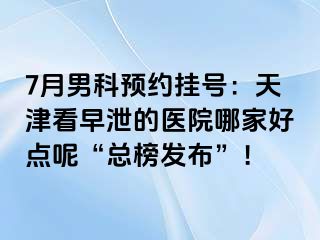 7月男科预约挂号：天津看早泄的医院哪家好点呢“总榜发布”！
