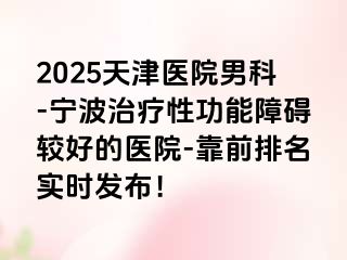 2025天津医院男科-宁波治疗性功能障碍较好的医院-靠前排名实时发布！