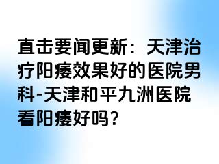 直击要闻更新：天津治疗阳痿效果好的医院男科-天津和平九洲医院看阳痿好吗？