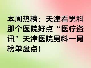 本周热榜：天津看男科那个医院好点“医疗资讯”天津医院男科一周榜单盘点！