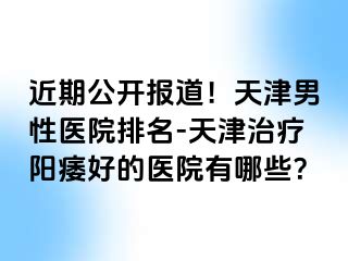近期公开报道！天津男性医院排名-天津治疗阳痿好的医院有哪些？