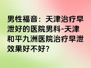 男性福音：天津治疗早泄好的医院男科-天津和平九洲医院治疗早泄效果好不好？