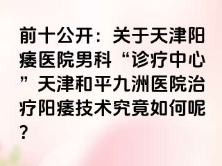 前十公开：关于天津阳痿医院男科“诊疗中心”天津和平九洲医院治疗阳痿技术究竟如何呢？