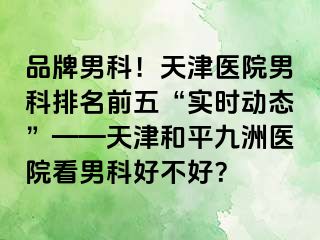 品牌男科！天津医院男科排名前五“实时动态”——天津和平九洲医院看男科好不好？