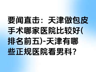 要闻直击：天津做包皮手术哪家医院比较好(排名前五)-天津有哪些正规医院看男科？