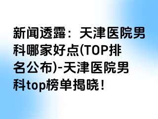 新闻透露：天津医院男科哪家好点(TOP排名公布)-天津医院男科top榜单揭晓！