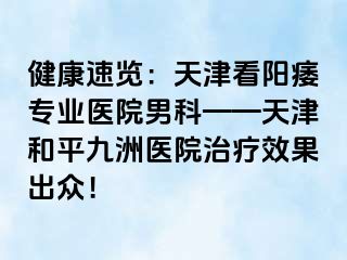 健康速览：天津看阳痿专业医院男科——天津和平九洲医院治疗效果出众！
