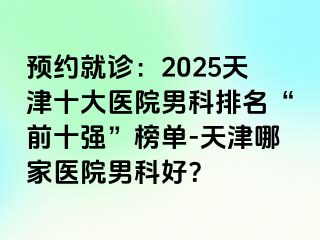 预约就诊：2025天津十大医院男科排名“前十强”榜单-天津哪家医院男科好？