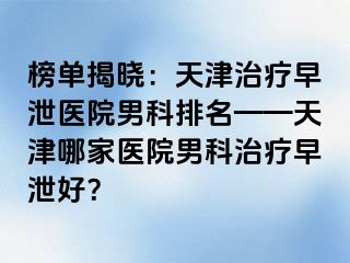 榜单揭晓：天津治疗早泄医院男科排名——天津哪家医院男科治疗早泄好？