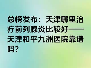 总榜发布：天津哪里治疗前列腺炎比较好——天津和平九洲医院靠谱吗？