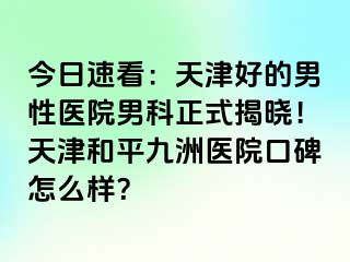 今日速看：天津好的男性医院男科正式揭晓！天津和平九洲医院口碑怎么样？