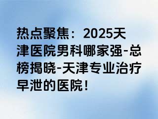 热点聚焦：2025天津医院男科哪家强-总榜揭晓-天津专业治疗早泄的医院！