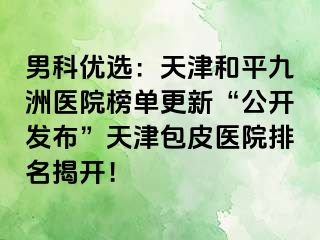 男科优选：天津和平九洲医院榜单更新“公开发布”天津包皮医院排名揭开！