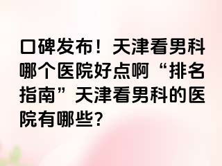 口碑发布！天津看男科哪个医院好点啊“排名指南”天津看男科的医院有哪些？