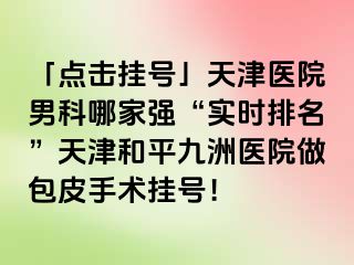 「点击挂号」天津医院男科哪家强“实时排名”天津和平九洲医院做包皮手术挂号！