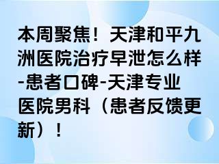 本周聚焦！天津和平九洲医院治疗早泄怎么样-患者口碑-天津专业医院男科（患者反馈更新）！