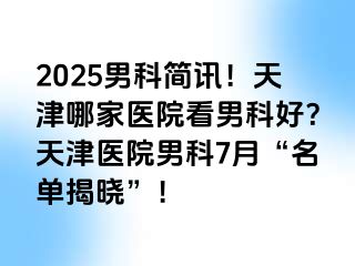 2025男科简讯！天津哪家医院看男科好？天津医院男科7月“名单揭晓”！