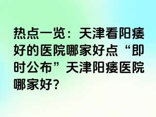 热点一览：天津看阳痿好的医院哪家好点“即时公布”天津阳痿医院哪家好？