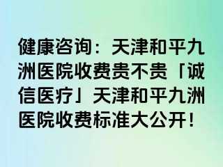 健康咨询：天津和平九洲医院收费贵不贵「诚信医疗」天津和平九洲医院收费标准大公开！