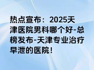 热点宣布：2025天津医院男科哪个好-总榜发布-天津专业治疗早泄的医院！