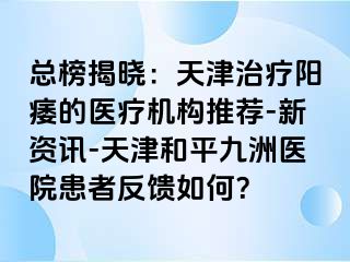 总榜揭晓：天津治疗阳痿的医疗机构推荐-新资讯-天津和平九洲医院患者反馈如何？