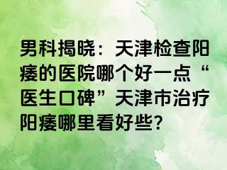 男科揭晓：天津检查阳痿的医院哪个好一点“医生口碑”天津市治疗阳痿哪里看好些？