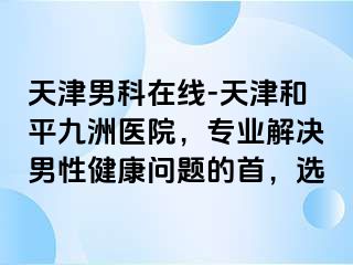 天津男科在线-天津和平九洲医院，专业解决男性健康问题的首，选
