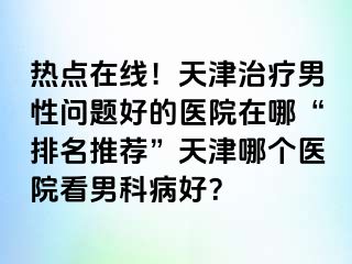 热点在线！天津治疗男性问题好的医院在哪“排名推荐”天津哪个医院看男科病好？