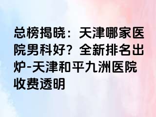 总榜揭晓：天津哪家医院男科好？全新排名出炉-天津和平九洲医院收费透明