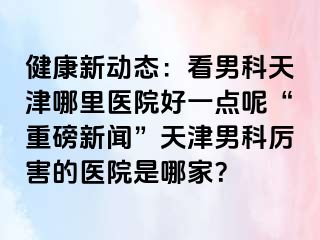 健康新动态：看男科天津哪里医院好一点呢“重磅新闻”天津男科厉害的医院是哪家？