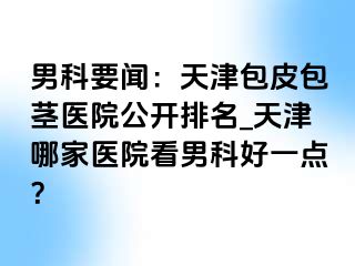 男科要闻：天津包皮包茎医院公开排名_天津哪家医院看男科好一点？