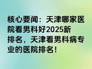 核心要闻：天津哪家医院看男科好2025新排名，天津看男科病专业的医院排名！