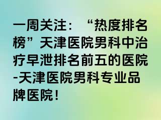 一周关注：“热度排名榜”天津医院男科中治疗早泄排名前五的医院-天津医院男科专业品牌医院！