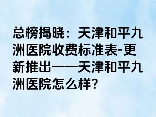 总榜揭晓：天津和平九洲医院收费标准表-更新推出——天津和平九洲医院怎么样？
