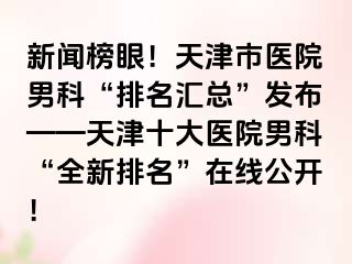 新闻榜眼！天津市医院男科“排名汇总”发布——天津十大医院男科“全新排名”在线公开！