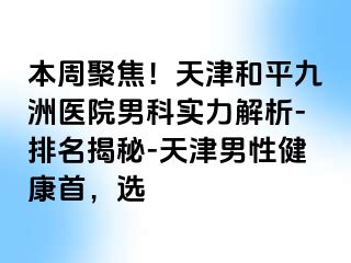 本周聚焦！天津和平九洲医院男科实力解析-排名揭秘-天津男性健康首，选