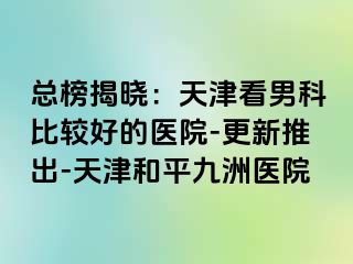 总榜揭晓：天津看男科比较好的医院-更新推出-天津和平九洲医院