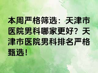 本周严格筛选：天津市医院男科哪家更好？天津市医院男科排名严格甄选！
